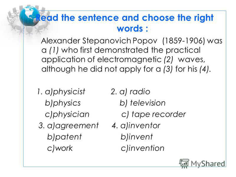 Read the sentence and choose the right words : Alexander Stepanovich Popov (1859-1906) was a (1) who first demonstrated the practical application of electromagnetic (2) waves, although he did not apply for a (3) for his (4). 1. a)physicist 2. a) radi