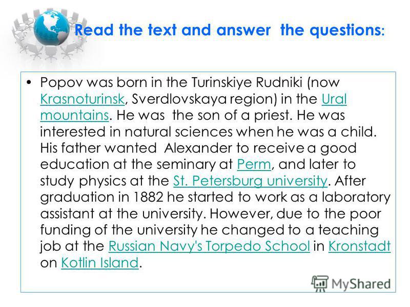 Read the text and answer the questions : Popov was born in the Turinskiye Rudniki (now Krasnoturinsk, Sverdlovskaya region) in the Ural mountains. He was the son of a priest. He was interested in natural sciences when he was a child. His father wante