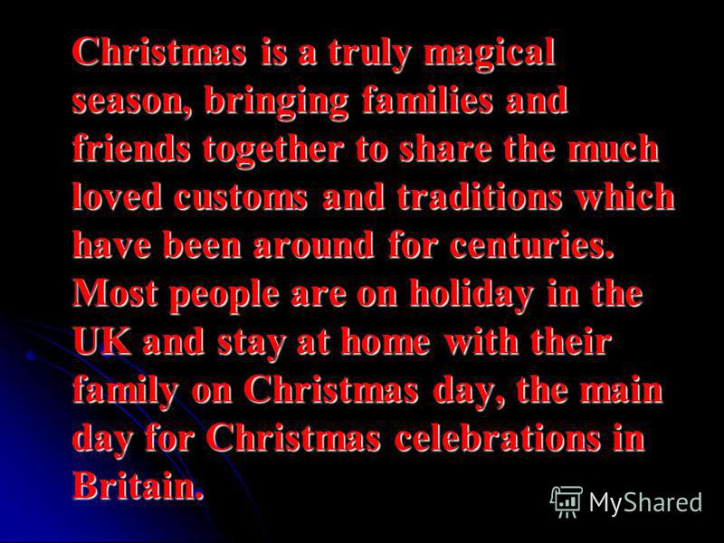 Christmas is a truly magical season, bringing families and friends together to share the much loved customs and traditions which have been around for centuries. Most people are on holiday in the UK and stay at home with their family on Christmas day,
