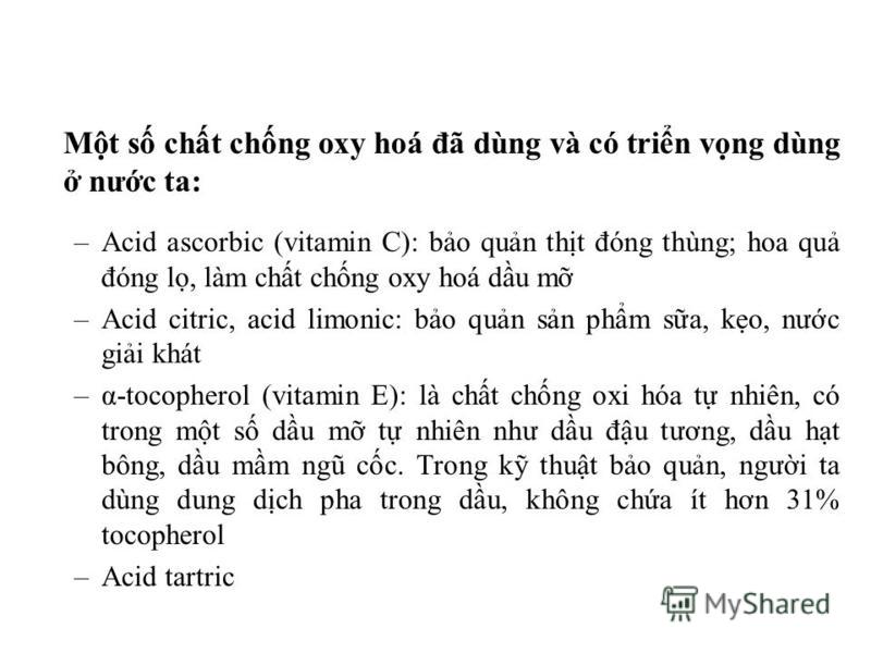 Mt s cht chng oxy hoá đã dùng và có trin vng dùng nưc ta: –Acid ascorbic (vitamin C): bo qun tht đóng thùng; hoa qu đóng l, làm cht chng oxy hoá du m –Acid citric, acid limonic: bo qun sn phm sa, ko, nưc gii khát –α-tocopherol (vitamin E): là cht chn