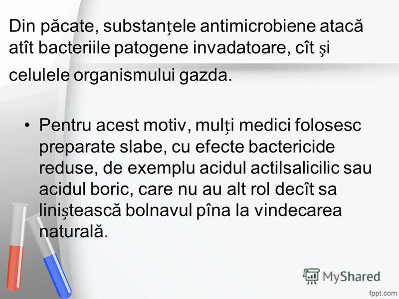 Din păcate, substanele antimicrobiene atacă atît bacteriile patogene invadatoare, cît i celulele organismului gazda. Pentru acest motiv, muli medici folosesc preparate slabe, cu efecte bactericide reduse, de exemplu acidul actilsalicilic sau acidul b