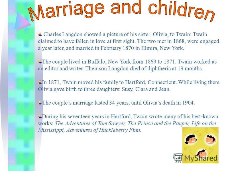 Charles Langdon showed a picture of his sister, Olivia, to Twain; Twain claimed to have fallen in love at first sight. The two met in 1868, were engaged a year later, and married in February 1870 in Elmira, New York. The couple lived in Buffalo, New 