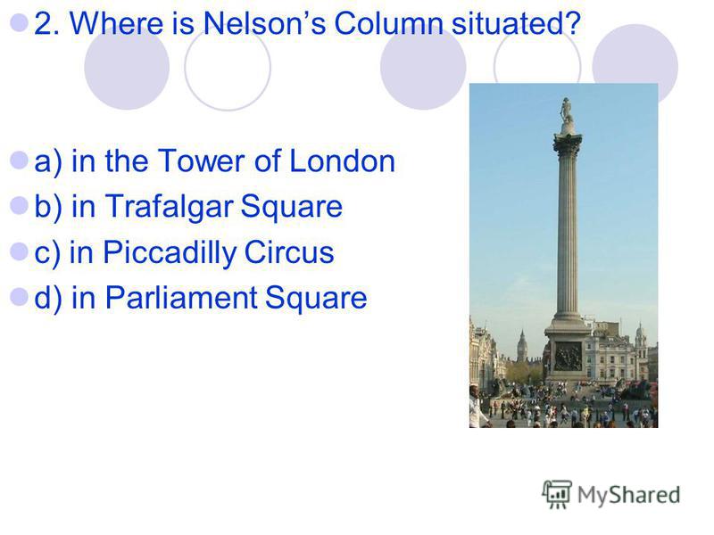 2. Where is Nelsons Column situated? a) in the Tower of London b) in Trafalgar Square c) in Piccadilly Circus d) in Parliament Square