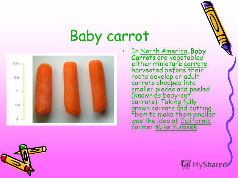 Baby carrot In North America, Baby Carrots are vegetables either miniature carrots harvested before their roots develop or adult carrots chopped into smaller pieces and peeled (known as baby-cut carrots). Taking fully grown carrots and cutting them t