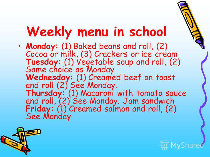 Weekly menu in school Monday: (1) Baked beans and roll, (2) Cocoa or milk, (3) Сrackers or ice cream Tuesday: (1) Vegetable soup and roll, (2) Same choice as Monday Wednesday: (1) Creamed beef on toast and roll (2) See Monday. Thursday: (1) Macaroni 