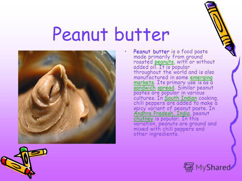 Peanut butter Peanut butter is a food paste made primarily from ground roasted peanuts, with or without added oil. It is popular throughout the world and is also manufactured in some emerging markets. Its primary use is as a sandwich spread. Similar 