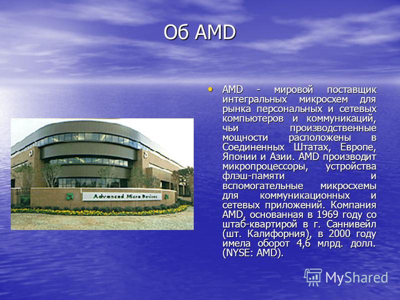 Об AMD AMD - мировой поставщик интегральных микросхем для рынка персональных и сетевых компьютеров и коммуникаций, чьи производственные мощности расположены в Соединенных Штатах, Европе, Японии и Азии. AMD производит микропроцессоры, устройства флэш-