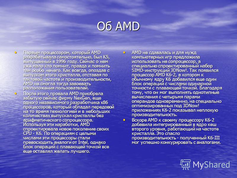 Об AMD Первым процессором, который AMD разрабатывала самостоятельно, был K5, выпущенный в 1996 году. Сейчас о нем уже мало кто помнит, правда и помнить там особо нечего. Как всегда, опоздав с выпуском этого кристалла, отставая по тактовой частоте и п