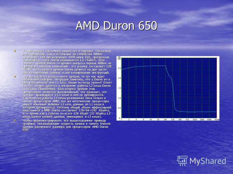 AMD Duron 650 У AMD Duron с системной шиной все в порядке. Поскольку этот процессор, как и остальные из семейства Athlon использует 100-мегагерцовую DDR шину EV6, пропускная способность этого звена оказывается 1,6 Гбайт/с. Кеш первого уровня Duron со