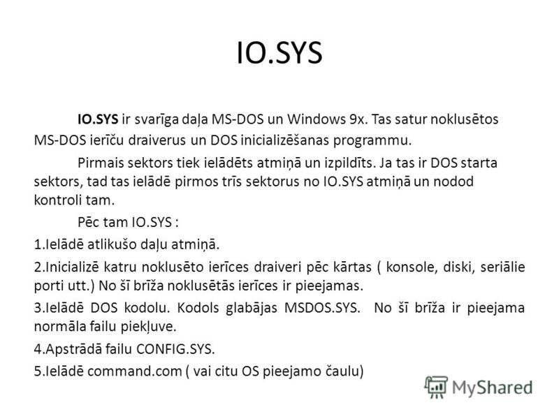 IO.SYS IO.SYS ir svarīga daļa MS-DOS un Windows 9x. Tas satur noklusētos MS-DOS ierīču draiverus un DOS inicializēšanas programmu. Pirmais sektors tiek ielādēts atmiņā un izpildīts. Ja tas ir DOS starta sektors, tad tas ielādē pirmos trīs sektorus no