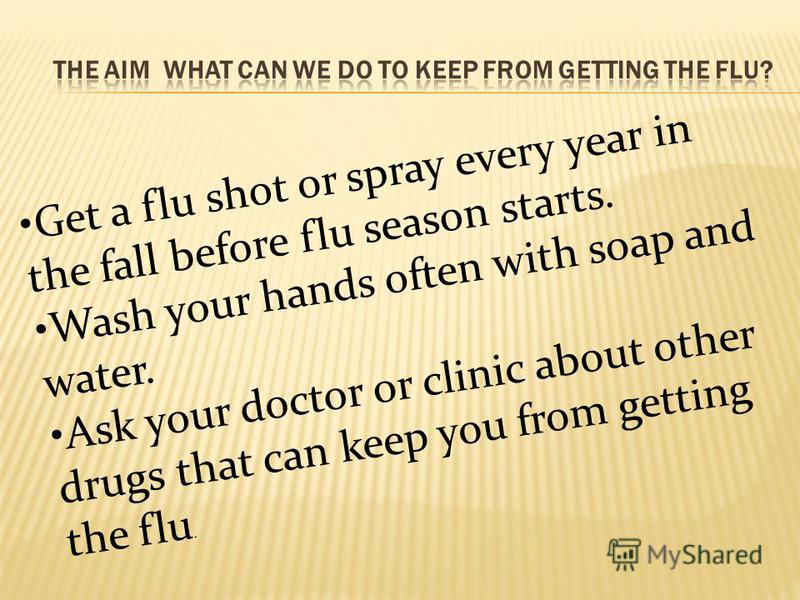 Get a flu shot or spray every year in the fall before flu season starts. Wash your hands often with soap and water. Ask your doctor or clinic about other drugs that can keep you from getting the flu.