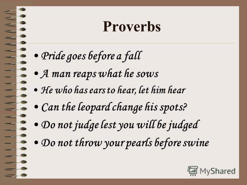 Proverbs Pride goes before a fall A man reaps what he sows He who has ears to hear, let him hear Can the leopard change his spots? Do not judge lest you will be judged Do not throw your pearls before swine