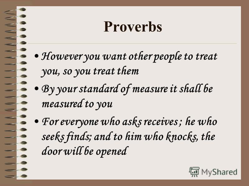 Proverbs However you want other people to treat you, so you treat them By your standard of measure it shall be measured to you For everyone who asks receives ; he who seeks finds; and to him who knocks, the door will be opened