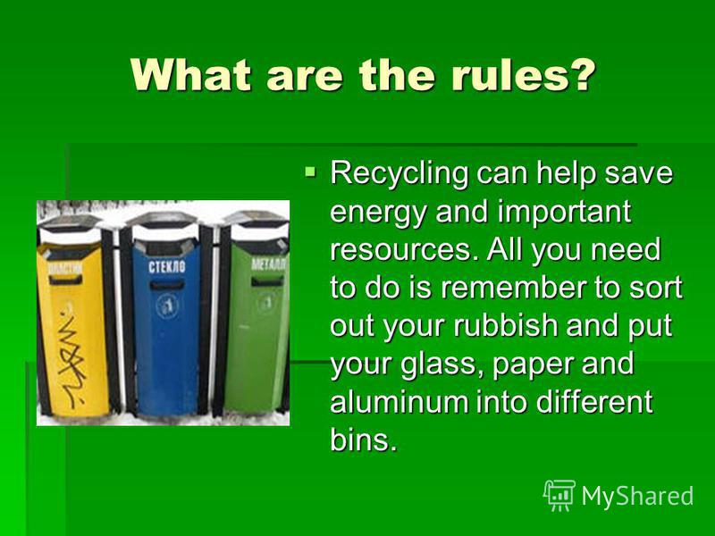 What are the rules? Recycling can help save energy and important resources. All you need to do is remember to sort out your rubbish and put your glass, paper and aluminum into different bins. Recycling can help save energy and important resources. Al