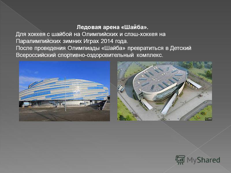 Ледовая арена «Шайба». Для хоккея с шайбой на Олимпийских и слэш-хоккея на Паралимпийских зимних Играх 2014 года. После проведения Олимпиады «Шайба» превратиться в Детский Всероссийский спортивно-оздоровительный комплекс.