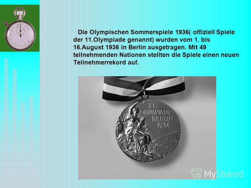 Die Olympischen Sommerspiele 1936( offiziell Spiele der 11.Olympiade genannt) wurden vom 1. bis 16.August 1936 in Berlin ausgetragen. Mit 49 teilnehmenden Nationen stellten die Spiele einen neuen Teilnehmerrekord auf.