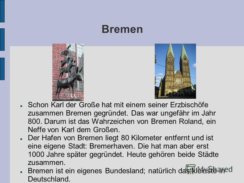 Bremen Schon Karl der Große hat mit einem seiner Erzbischöfe zusammen Bremen gegründet. Das war ungefähr im Jahr 800. Darum ist das Wahrzeichen von Bremen Roland, ein Neffe von Karl dem Großen. Der Hafen von Bremen liegt 80 Kilometer entfernt und ist