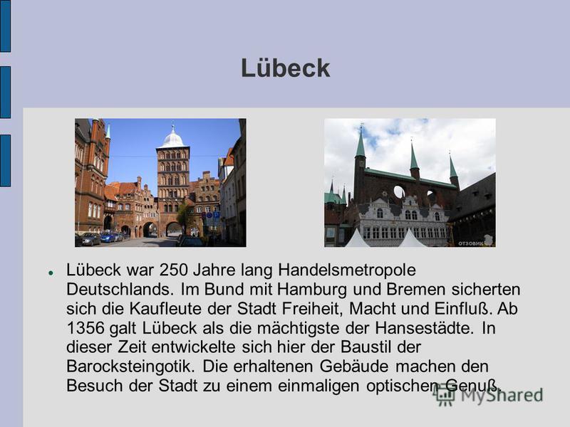 Lübeck Lübeck war 250 Jahre lang Handelsmetropole Deutschlands. Im Bund mit Hamburg und Bremen sicherten sich die Kaufleute der Stadt Freiheit, Macht und Einfluß. Ab 1356 galt Lübeck als die mächtigste der Hansestädte. In dieser Zeit entwickelte sich