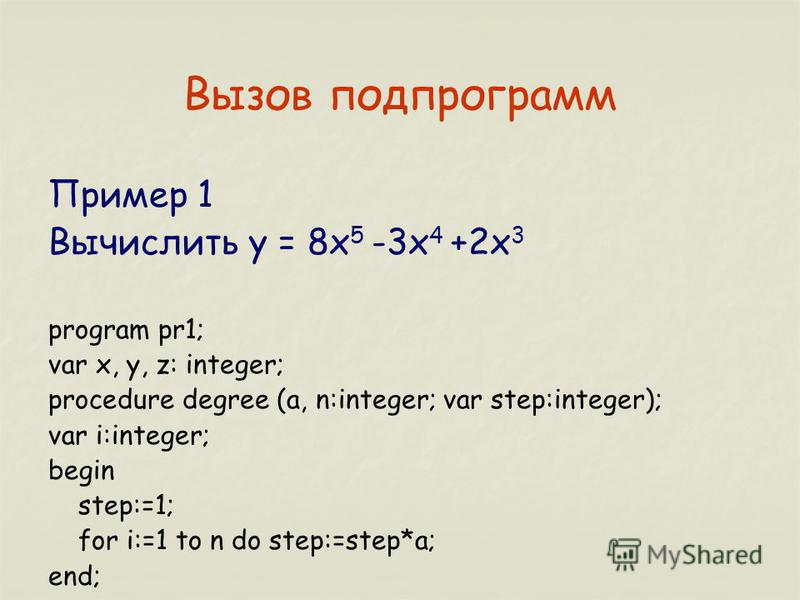 Вызов подпрограмм Пример 1 Вычислить y = 8x 5 -3x 4 +2x 3 program pr1; var x, y, z: integer; procedure degree (a, n:integer; var step:integer); var i:integer; begin step:=1; for i:=1 to n do step:=step*a; end;