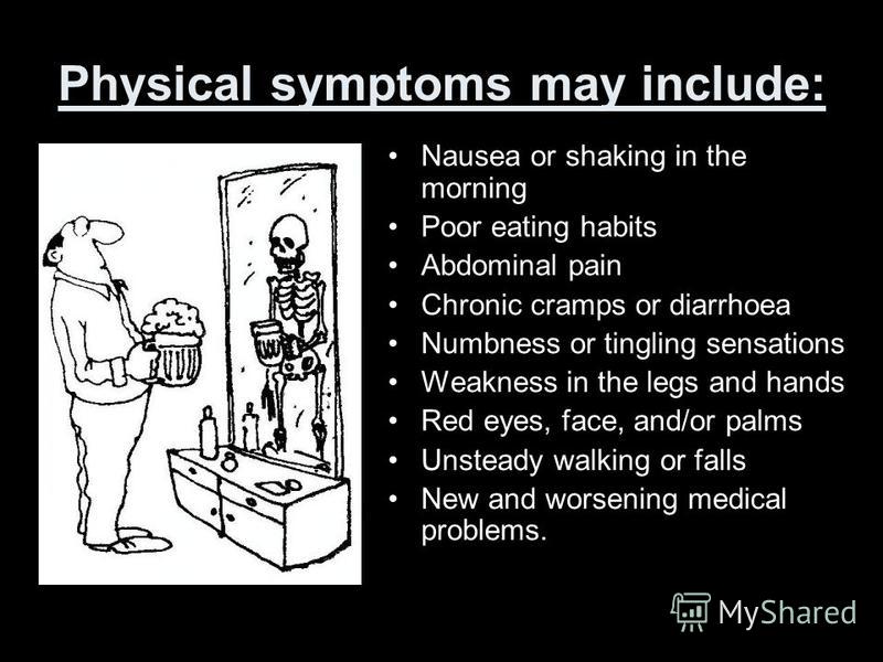Physical symptoms may include: Nausea or shaking in the morning Poor eating habits Abdominal pain Chronic cramps or diarrhoea Numbness or tingling sensations Weakness in the legs and hands Red eyes, face, and/or palms Unsteady walking or falls New an