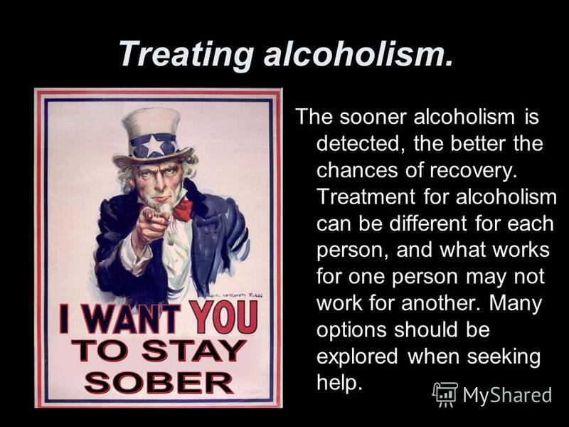 Treating alcoholism. The sooner alcoholism is detected, the better the chances of recovery. Treatment for alcoholism can be different for each person, and what works for one person may not work for another. Many options should be explored when seekin