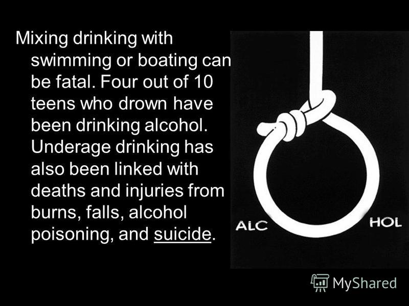 Mixing drinking with swimming or boating can be fatal. Four out of 10 teens who drown have been drinking alcohol. Underage drinking has also been linked with deaths and injuries from burns, falls, alcohol poisoning, and suicide.