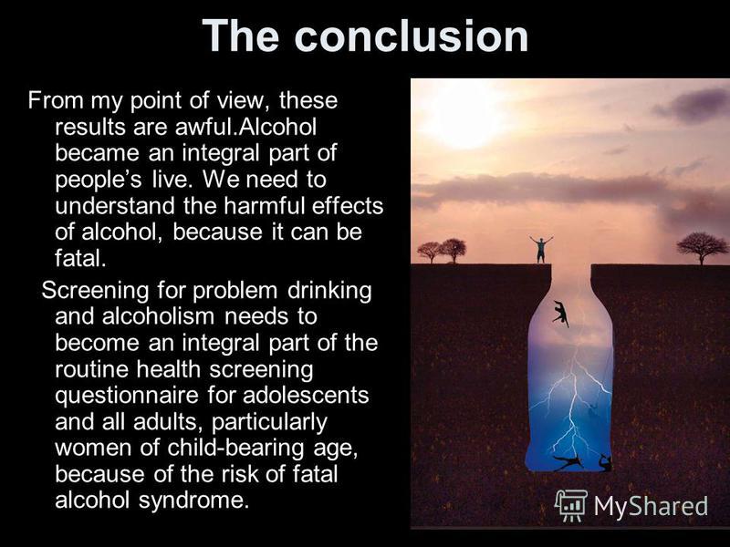 The conclusion From my point of view, these results are awful.Alcohol became an integral part of peoples live. We need to understand the harmful effects of alcohol, because it can be fatal. Screening for problem drinking and alcoholism needs to becom
