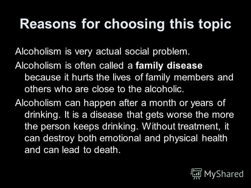 Reasons for choosing this topic Alcoholism is very actual social problem. Alcoholism is often called a family disease because it hurts the lives of family members and others who are close to the alcoholic. Alcoholism can happen after a month or years