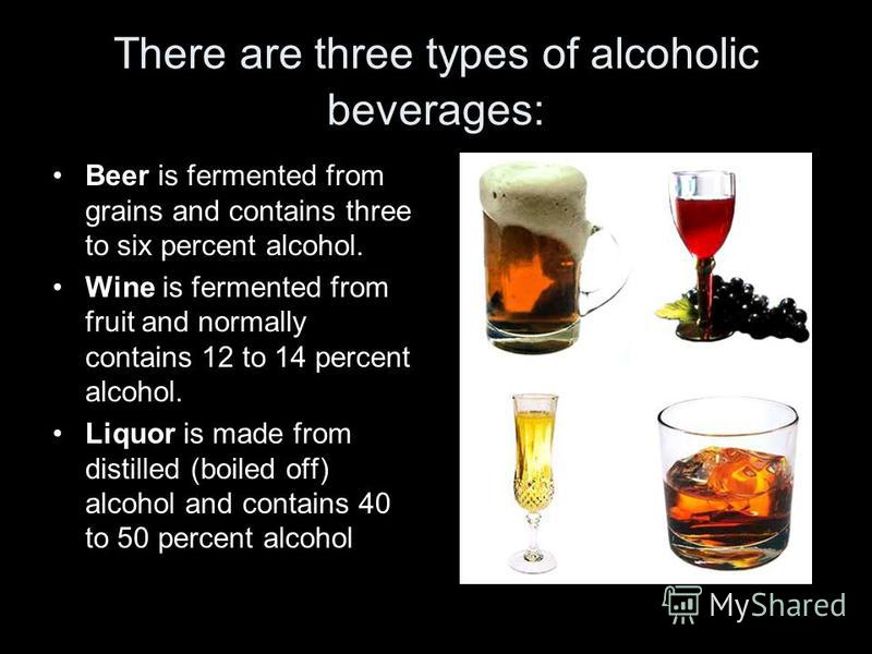 There are three types of alcoholic beverages: Beer is fermented from grains and contains three to six percent alcohol. Wine is fermented from fruit and normally contains 12 to 14 percent alcohol. Liquor is made from distilled (boiled off) alcohol and