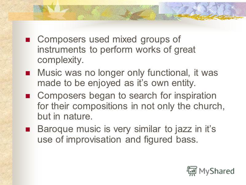 Composers used mixed groups of instruments to perform works of great complexity. Music was no longer only functional, it was made to be enjoyed as its own entity. Composers began to search for inspiration for their compositions in not only the church