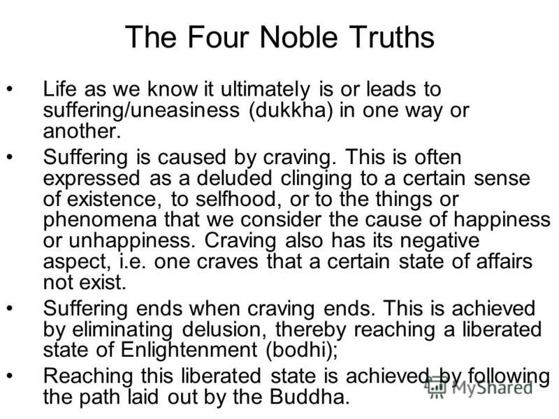 The Four Noble Truths Life as we know it ultimately is or leads to suffering/uneasiness (dukkha) in one way or another. Suffering is caused by craving. This is often expressed as a deluded clinging to a certain sense of existence, to selfhood, or to 