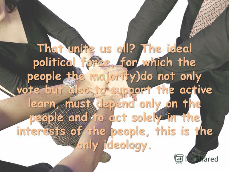 That unite us all? The ideal political force, for which the people the majority)do not only vote but also to support the active learn, must depend only on the people and to act solely in the interests of the people, this is the only ideology.