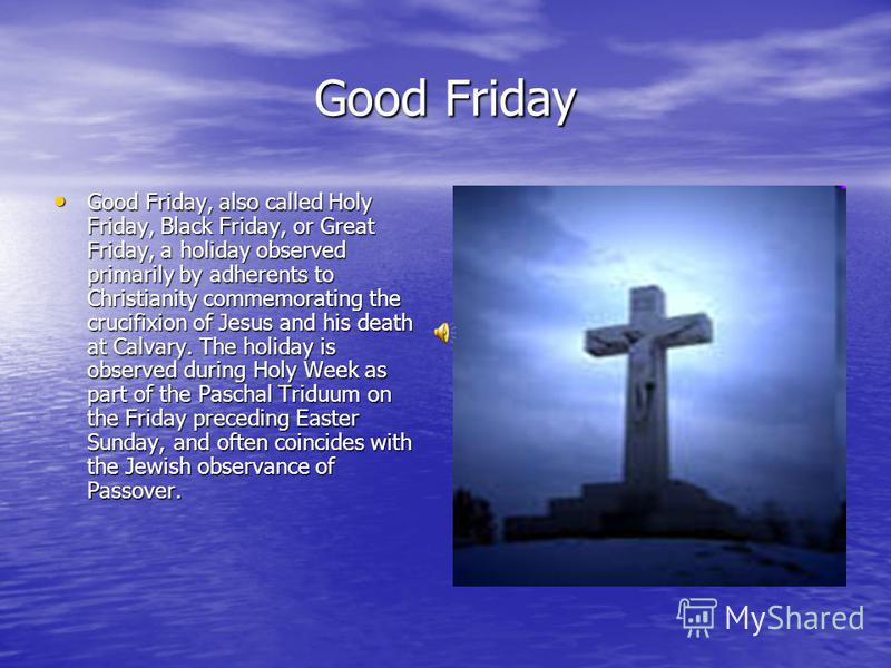 Good Friday Good Friday, also called Holy Friday, Black Friday, or Great Friday, a holiday observed primarily by adherents to Christianity commemorating the crucifixion of Jesus and his death at Calvary. The holiday is observed during Holy Week as pa