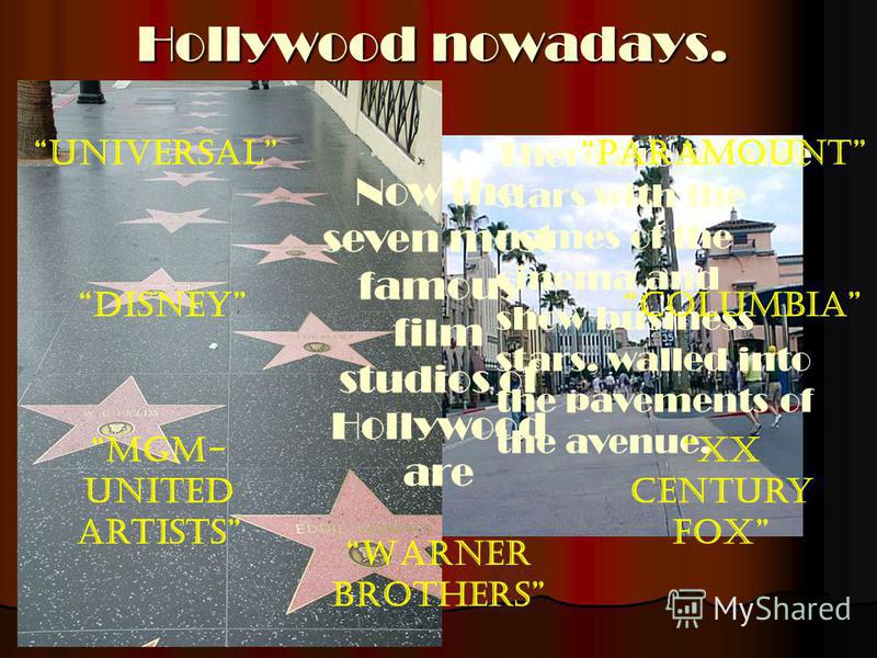 Hollywood nowadays. There is a Hollywood avenue in Los-Angeles. There are bronze stars with the names of the cinema and show business stars, walled into the pavements of the avenue. Now the seven most famous film studios of Hollywood are Universal Di