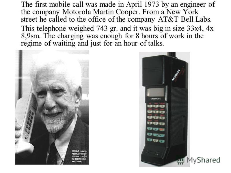 The first mobile call was made in April 1973 by an engineer of the company Motorola Martin Cooper. From a New York street he called to the office of the company AT&T Bell Labs. This telephone weighed 743 gr. and it was big in size 33x4, 4x 8,9sm. The