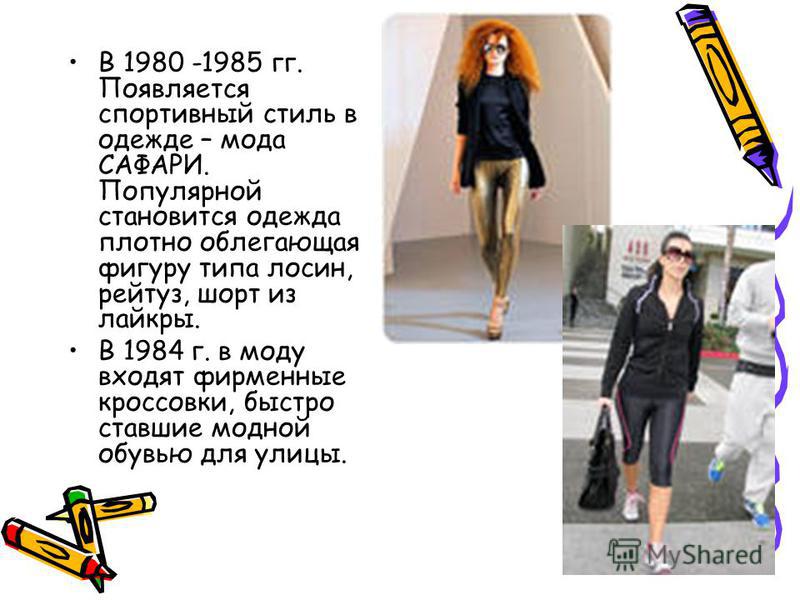 В 1980 -1985 гг. Появляется спортивный стиль в одежде – мода САФАРИ. Популярной становится одежда плотно облегающая фигуру типа лосин, рейтуз, шорт из лайкры. В 1984 г. в моду входят фирменные кроссовки, быстро ставшие модной обувью для улицы.