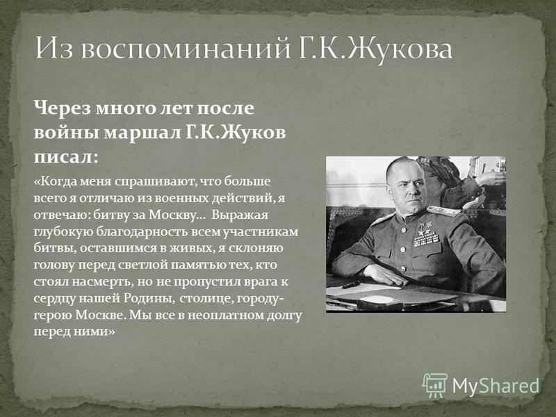Через много лет после войны маршал Г.К.Жуков писал: «Когда меня спрашивают, что больше всего я отличаю из военных действий, я отвечаю: битву за Москву… Выражая глубокую благодарность всем участникам битвы, оставшимся в живых, я склоняю голову перед с