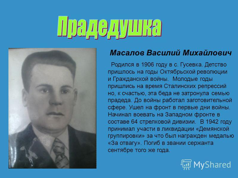 Масалов Василий Михайлович Родился в 1906 году в с. Гусевка. Детство пришлось на годы Октябрьской революции и Гражданской войны. Молодые годы пришлись на время Сталинских репрессий но, к счастью, эта беда не затронула семью прадеда. До войны работал 