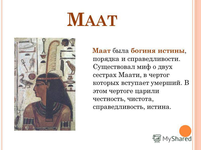 М ААТ Маат была богиня истины, порядка и справедливости. Существовал миф о двух сестрах Маати, в чертог которых вступает умерший. В этом чертоге царили честность, чистота, справедливость, истина.