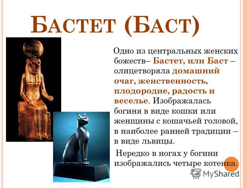 Б АСТЕТ (Б АСТ ) Одно из центральных женских божеств– Бастет, или Баст – олицетворяла домашний очаг, женственность, плодородие, радость и веселье. Изображалась богиня в виде кошки или женщины с кошачьей головой, в наиболее ранней традиции – в виде ль