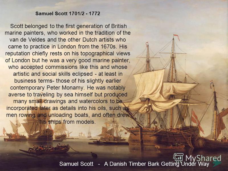 Samuel Scott 1701/2 - 1772 Scott belonged to the first generation of British marine painters, who worked in the tradition of the van de Veldes and the other Dutch artists who came to practice in London from the 1670s. His reputation chiefly rests on 