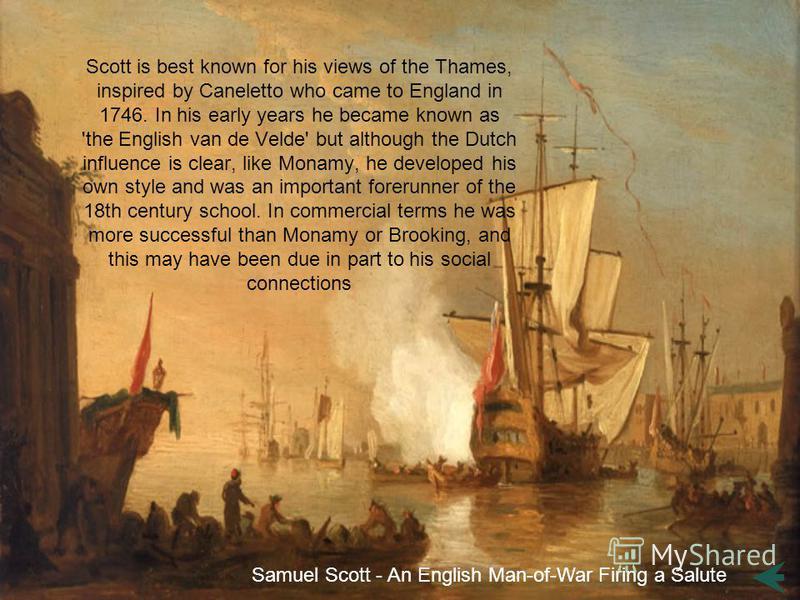 Scott is best known for his views of the Thames, inspired by Caneletto who came to England in 1746. In his early years he became known as 'the English van de Velde' but although the Dutch influence is clear, like Monamy, he developed his own style an