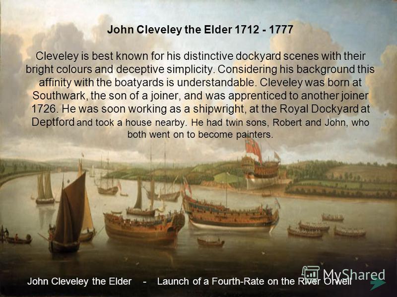 John Cleveley the Elder 1712 - 1777 Cleveley is best known for his distinctive dockyard scenes with their bright colours and deceptive simplicity. Considering his background this affinity with the boatyards is understandable. Cleveley was born at Sou