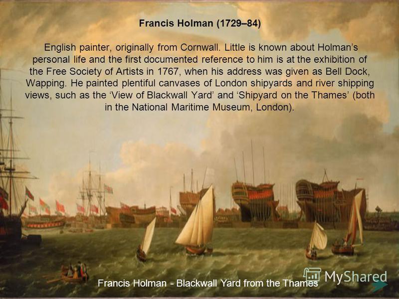 Francis Holman (1729–84) English painter, originally from Cornwall. Little is known about Holmans personal life and the first documented reference to him is at the exhibition of the Free Society of Artists in 1767, when his address was given as Bell 