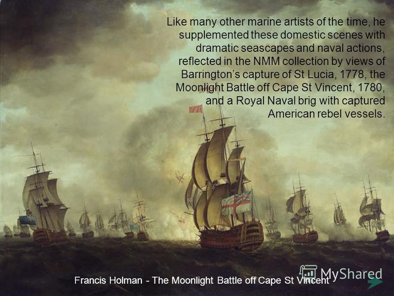 Like many other marine artists of the time, he supplemented these domestic scenes with dramatic seascapes and naval actions, reflected in the NMM collection by views of Barringtons capture of St Lucia, 1778, the Moonlight Battle off Cape St Vincent, 