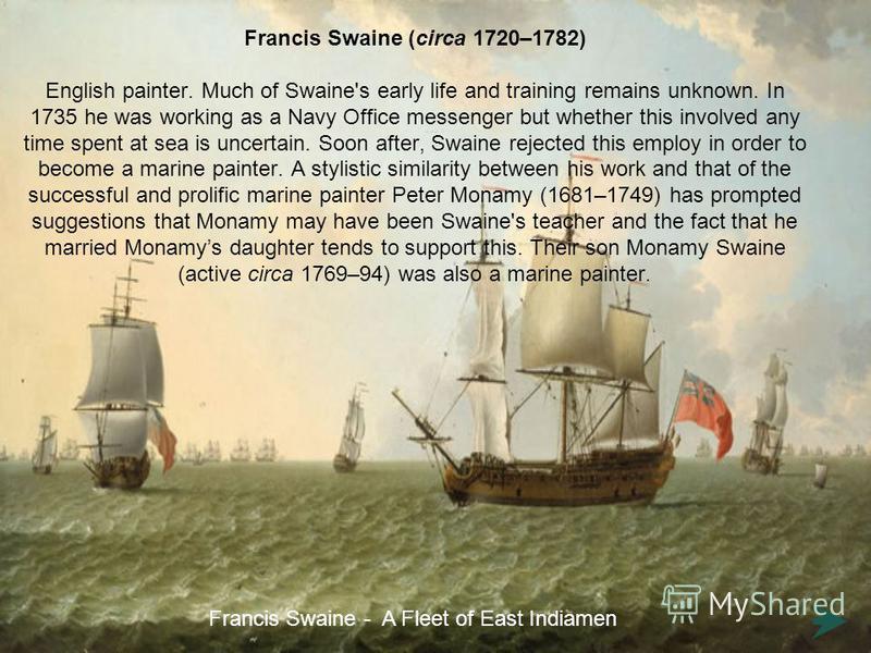 Francis Swaine (circa 1720–1782) English painter. Much of Swaine's early life and training remains unknown. In 1735 he was working as a Navy Office messenger but whether this involved any time spent at sea is uncertain. Soon after, Swaine rejected th
