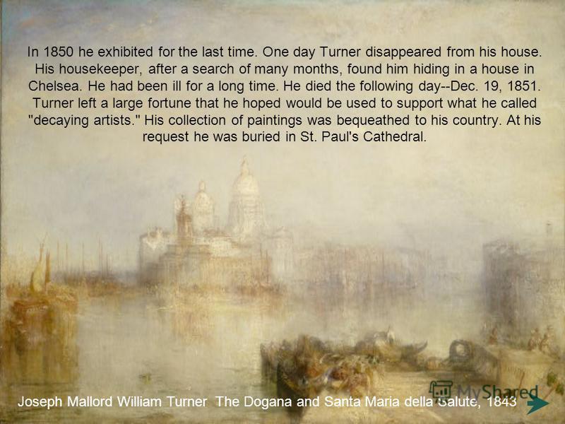In 1850 he exhibited for the last time. One day Turner disappeared from his house. His housekeeper, after a search of many months, found him hiding in a house in Chelsea. He had been ill for a long time. He died the following day--Dec. 19, 1851. Turn
