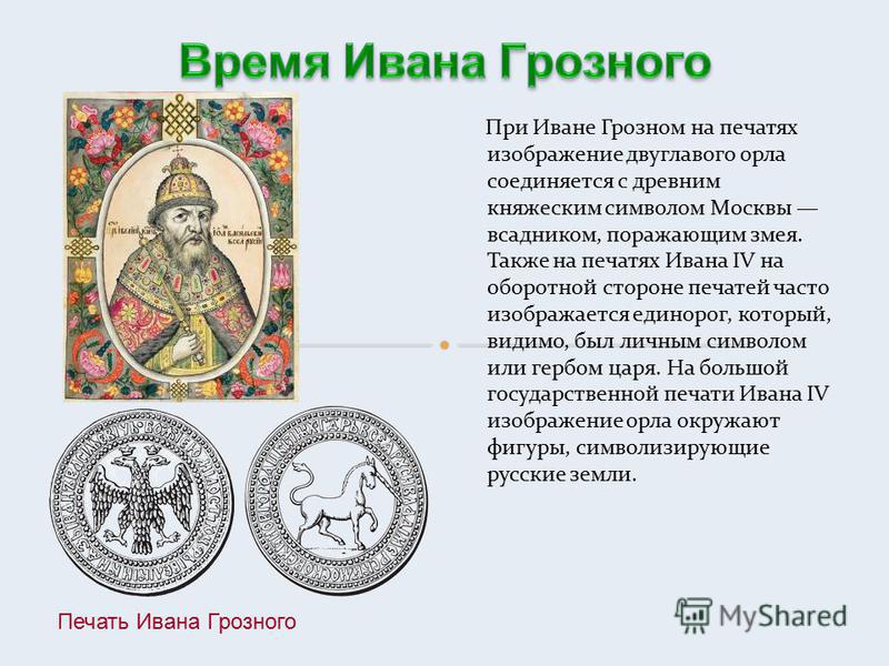 При Иване Грозном на печатях изображение двуглавого орла соединяется с древним княжеским символом Москвы всадником, поражающим змея. Также на печатях Ивана IV на оборотной стороне печатей часто изображается единорог, который, видимо, был личным симво