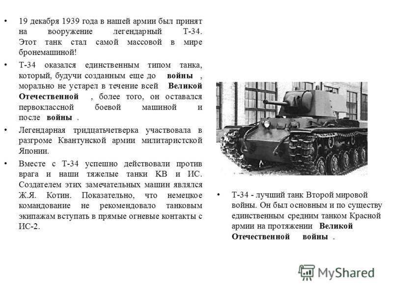 19 декабря 1939 года в нашей армии был принят на вооружение легендарный Т-34. Этот танк стал самой массовой в мире бронемашиной! Т-34 оказался единственным типом танка, который, будучи созданным еще до войны, морально не устарел в течение всей Велико