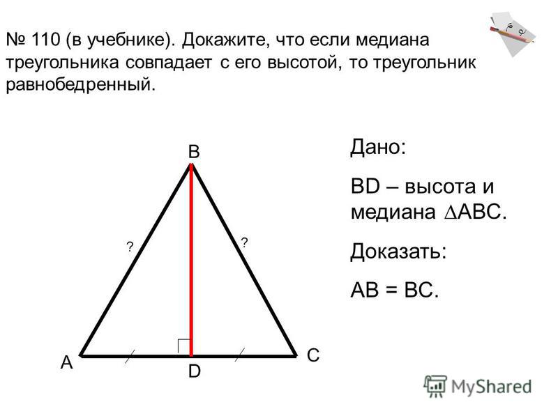 110 (в учебнике). Докажите, что если медиана треугольника совпадает с его высотой, то треугольник равнобедренный. А В С D Дано: BD – высота и медиана АВС. Доказать: АВ = ВС. ? ?